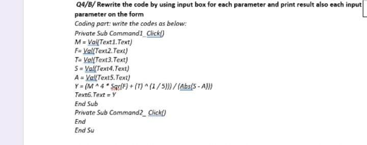 Q4/B/ Rewrite the code by using input box for each parameter and print result also each input
parameter on the form
Coding part: write the codes as below:
Private Sub Command1_Click()
M = Val(Text1.Text)
F= Val(Text2.Text)
T= Vol(Text3.Text)
S=Val(Text4.Text)
A = Val(Text5.Text)
Y = (M^4 * Sqr(F) + (T)^(1/5)))/(Abs(5-A)))
Text6.Text = Y
End Sub
Private Sub Command2_Click()
End
End Su