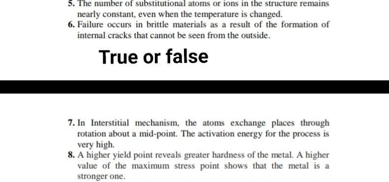 5. The number of substitutional atoms or ions in the structure remains
nearly constant, even when the temperature is changed.
6. Failure occurs in brittle materials as a result of the formation of
internal cracks that cannot be seen from the outside.
True or false
7. In Interstitial mechanism, the atoms exchange places through
rotation about a mid-point. The activation energy for the process is
very high.
8. A higher yield point reveals greater hardness of the metal. A higher
value of the maximum stress point shows that the metal is a
stronger one.