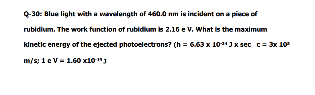 Q-30: Blue light with a wavelength of 460.0 nm is incident on a piece of
rubidium. The work function of rubidium is 2.16 e V. What is the maximum
kinetic energy of the ejected photoelectrons? (h = 6.63 x 10-34 J x sec c = 3x 108
m/s; 1 e V = 1.60 x10-19 J
