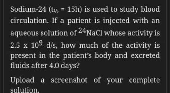 Sodium-24 (t, = 15h) is used to study blood
%3D
circulation. If a patient is injected with an
aqueous solution of 24Nacl whose activity is
2.5 x 109 d/s, how much of the activity is
present in the patient's body and excreted
fluids after 4.0 days?
Upload a screenshot of your complete
solution.
