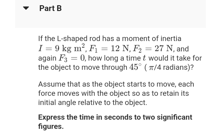 Part B
If the L-shaped rod has a moment of inertia
I = 9 kg m², F₁ = 12 N, F₂ = 27 N, and
again F3 = 0, how long a time t would it take for
the object to move through 45° (π/4 radians)?
Assume that as the object starts to move, each
force moves with the object so as to retain its
initial angle relative to the object.
Express the time in seconds to two significant
figures.