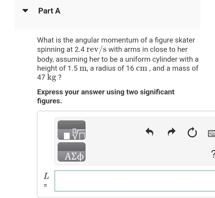 Part A
What is the angular momentum of a figure skater
spinning at 2.4 rev/s with arms in close to her
body, assuming her to be a uniform cylinder with a
height of 1.5 m, a radius of 16 cm, and a mass of
47 kg?
Express your answer using two significant
figures.
L
=
||
26
ΑΣΦ
Ĵ