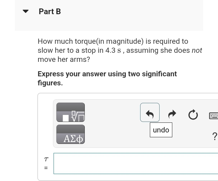Part B
How much torque(in magnitude) is required to
slow her to a stop in 4.3 s, assuming she does not
move her arms?
Express your answer using two significant
figures.
T
=
26
ΑΣΦ
undo
?