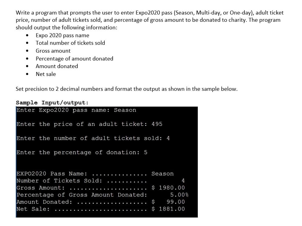 Write a program that prompts the user to enter Expo2020 pass (Season, Multi-day, or One-day), adult ticket
price, number of adult tickets sold, and percentage of gross amount to be donated to charity. The program
should output the following information:
Expo 2020 pass name
Total number of tickets sold
Gross amount
Percentage of amount donated
Amount donated
Net sale
Set precision to 2 decimal numbers and format the output as shown in the sample below.
Sample Input/output:
Enter Expo2020 pass name: Season
Enter the price of an adult ticket: 495
Enter the number of adult tickets sold: 4
Enter the percentage of donation: 5
EXPO2020 Pass Name:
Number of Tickets Sold:
Gross Amount:
Percentage of Gross Amount Donated:
Amount Donated:
Net Sale:
Season
4
$ 1980.00
5.00%
$
99.00
$ 1881.00
