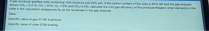 A gas producer gasifies coke containing 10% moisture and 20% ash. If the carbon content of the coke is 95% daf and the gas analysis
shows CO2 = 5.3 %, CO 25%, H2 -12% and CH-0.5%, calculate the cold gas efficiency of the producer.(Neglect other elements in the
coke in the calculation andassume N, as the remainder in the gas analysis)
Data:
Calorific value of gas 27195 kcal/kmol
Calorific value of coke 5700 kcal/kg
