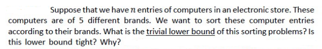 Suppose that we have n entries of computers in an electronic store. These
computers are of 5 different brands. We want to sort these computer entries
according to their brands. What is the trivial lower bound of this sorting problems? Is
this lower bound tight? Why?
