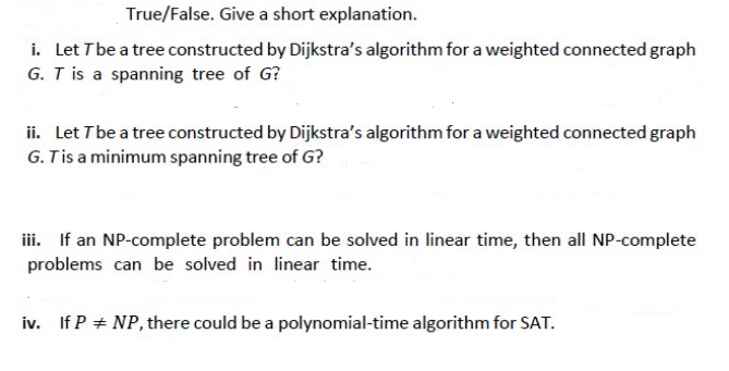 True/False. Give a short explanation.
i. Let T be a tree constructed by Dijkstra's algorithm for a weighted connected graph
G. T is a spanning tree of G?
ii. Let T be a tree constructed by Dijkstra's algorithm for a weighted connected graph
G. T is a minimum spanning tree of G?
iii. If an NP-complete problem can be solved in linear time, then all NP-complete
problems can be solved in linear time.
iv. If P # NP, there could be a polynomial-time algorithm for SAT.
