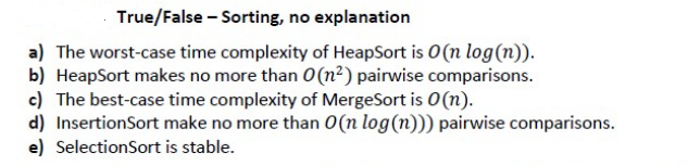 True/False - Sorting, no explanation
a) The worst-case time complexity of HeapSort is O(n log(n)).
b) HeapSort makes no more than 0 (n²) pairwise comparisons.
c) The best-case time complexity of MergeSort is O(n).
d) InsertionSort make no more than O(n log(n))) pairwise comparisons.
e) SelectionSort is stable.