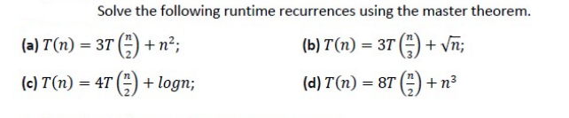 Solve the following runtime recurrences using the master theorem.
(b) T (n) = 3T() + √n;
(d) T(n) = 8T()+n³
(a) T(n) = 3T () + n²;
(c) T(n) = 4T() + logn;