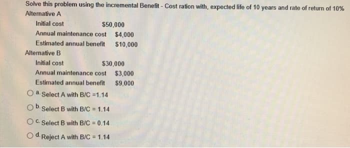 Solve this problem using the incremental Benefit - Cost ration with, expected life of 10 years and rate of return of 10%
Alternative A
Initial cost
Annual maintenance cost
Estimated annual benefit
$50,000
$4,000
$10,000
Alternative B
Initial cost
$30,000
Annual maintenance cost $3,000
Estimated annual benefit $9,000
a. Select A with B/C =1.14
b.
Select B with B/C 1.14
OC. Select B with B/C = 0.14
O d. Reject A with B/C = 1.14