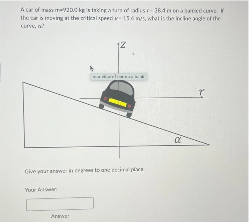 A car of mass m=920.0 kg is taking a turn of radius r= 38.4 m on a banked curve. If
the car is moving at the critical speed v= 15.4 m/s, what is the incline angle of the
curve, a?
Your Answer:
+Z
Give your answer in degrees to one decimal place.
Answer
rear view of car on a bank
α
r
