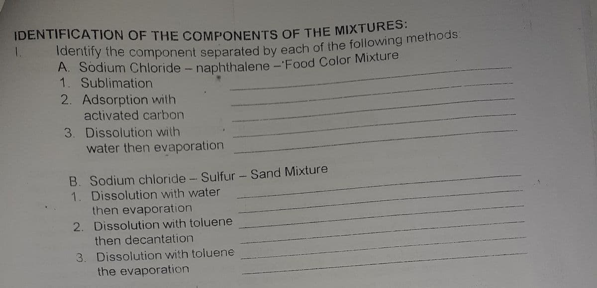 IDENTIFICATION OF THE COMPONENTS OF THE MIXTURES.
1.
A. Sodium Chloride - naphthalene -'Food Color Mixture
1. Sublimation
2. Adsorption with
activated carbon
3. Dissolution with
water then evaporation
B. Sodium chloride - Sulfur - Sand Mixture
1. Dissolution with water
then evaporation
2. Dissolution with toluene
then decantation
3. Dissolution with toluene
the evaporation
