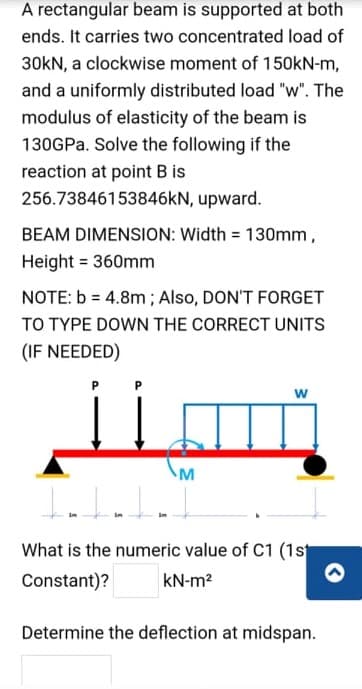 A rectangular beam is supported at both
ends. It carries two concentrated load of
30kN, a clockwise moment of 150KN-m,
and a uniformly distributed load "w". The
modulus of elasticity of the beam is
130GPA. Solve the following if the
reaction at point B is
256.73846153846KN, upward.
BEAM DIMENSION: Width = 130mm,
Height = 360mm
NOTE: b = 4.8m ; Also, DON'T FORGET
TO TYPE DOWN THE CORRECT UNITS
(IF NEEDED)
w
What is the numeric value of C1 (1st
Constant)?
kN-m2
Determine the deflection at midspan.
