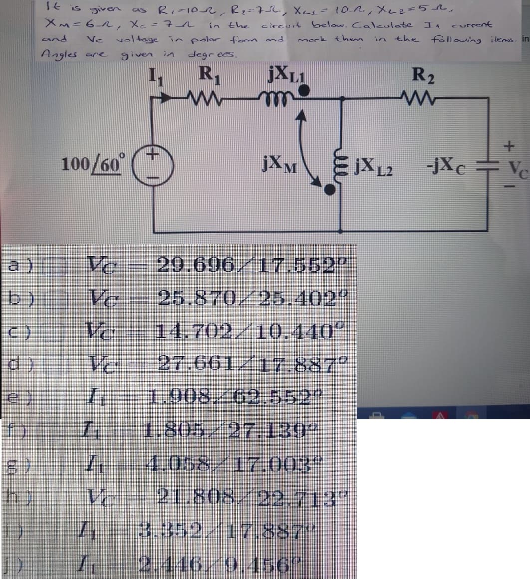 TE is given as
RI-102, Rz=7L, Xes= 10R, Xez=52.
XM=6R, Xc=71
in the
circuit below. Calculate
I. curment
and
Ve
voltage in polar form and
mork then
the
following ilems. in
in
Angles are
given in
degr ees.
I,
JXL1
R2
100/60°
jXM
-jXc +Vc
a)
Vo
29.696/17.552
b)
Ve
25.870/25.402
Ve
14.702/10.440"
d)
Vo
27.661/177.887°
1.908,/62 552"
1.805/27,130
4.058/17.003"
21.808/22.713"
h)
Ve
3.352,/17.887"
2.446/9.456
