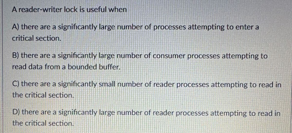 A reader-writer lock is useful when
A) there are a significantly large number of processes attempting to enter a
critical section.
B) there are a significantly large number of consumer processes attempting to
read data from a bounded buffer.
C) there are a significantly small number of reader processes attempting to read in
the critical section.
D) there are a significantly large number of reader processes attempting to read in
the critical section.