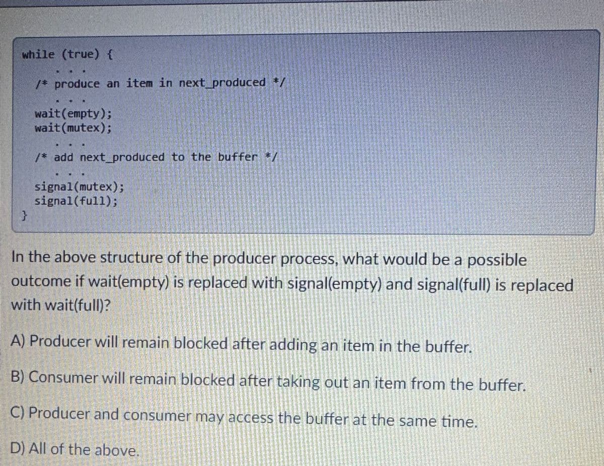 while (true) {
}
/* produce an item in next produced */
wait(empty);
wait (mutex);
/* add next_produced to the buffer */
signal (mutex);
signal (full);
In the above structure of the producer process, what would be a possible
outcome if wait(empty) is replaced with signal(empty) and signal(full) is replaced
with wait(full)?
A) Producer will remain blocked after adding an item in the buffer.
B) Consumer will remain blocked after taking out an item from the buffer.
C) Producer and consumer may access the buffer at the same time.
D) All of the above.