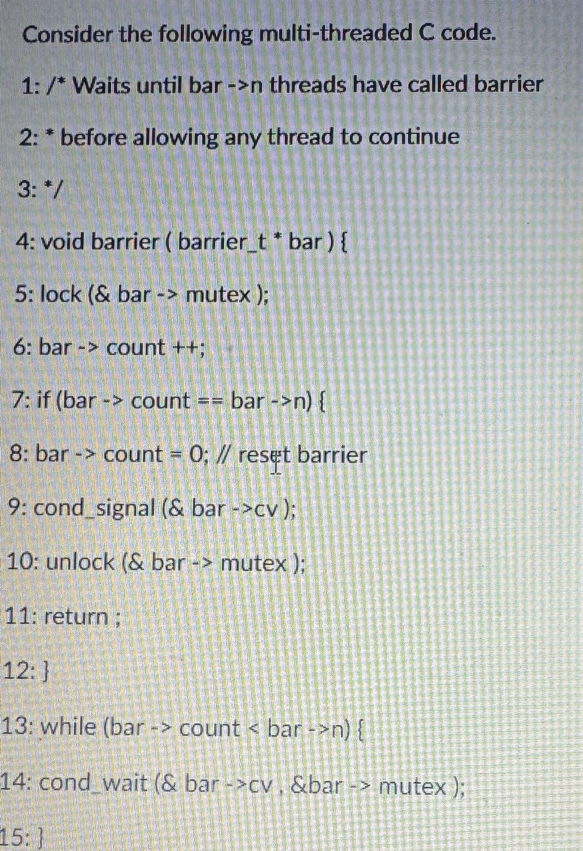 Consider the following multi-threaded C code.
1: /* Waits until bar ->n threads have called barrier
2: *before allowing any thread to continue
3: */
4: void barrier (barrier_t * bar ) {
5: lock (& bar -> mutex);
6: bar -> count ++;
7: if (bar> count == bar ->n) {
8: bar -> count = 0; // reset barrier
9: cond_signal (& bar ->cv);
10: unlock (& bar -> mutex);
11: return;
12:]
13: while (bar -> count < bar ->n) {
14: cond wait (& bar ->cv, &bar -> mutex);
15: }