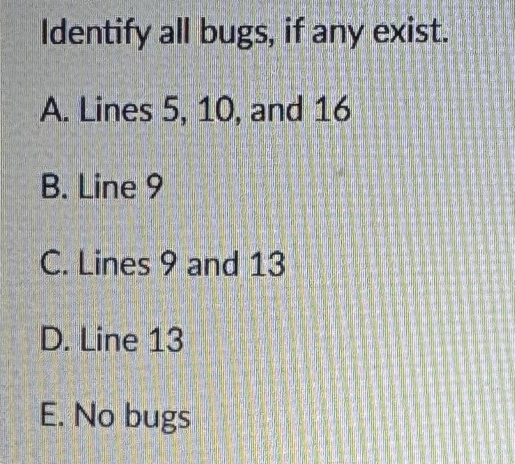 Identify all bugs, if any exist.
A. Lines 5, 10, and 16
B. Line 9
C. Lines 9 and 13
D. Line 13
E. No bugs