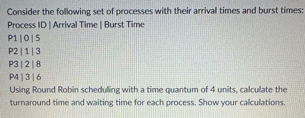 Consider the following set of processes with their arrival times and burst times:
Process ID | Arrival Time | Burst Time
P1 0 5
P2|1|3
P3 2 8
P4 3 6
Using Round Robin scheduling with a time quantum of 4 units, calculate the
turnaround time and waiting time for each process. Show your calculations.