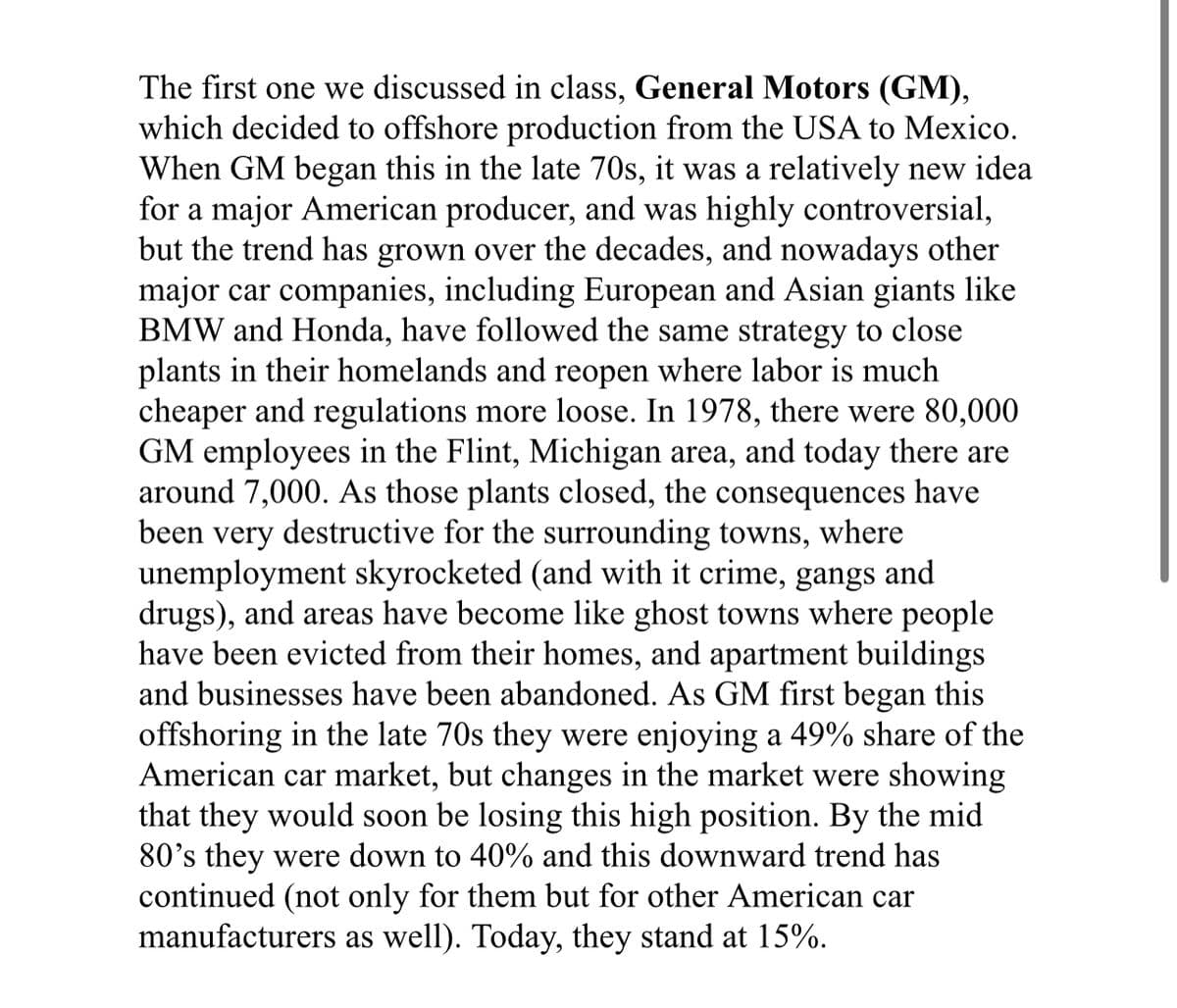 The first one we discussed in class, General Motors (GM),
which decided to offshore production from the USA to Mexico.
When GM began this in the late 70s, it was a relatively new idea
for a major American producer, and was highly controversial,
but the trend has grown over the decades, and nowadays other
major car companies, including European and Asian giants like
BMW and Honda, have followed the same strategy to close
plants in their homelands and reopen where labor is much
cheaper and regulations more loose. In 1978, there were 80,000
GM employees in the Flint, Michigan area, and today there are
around 7,000. As those plants closed, the consequences have
been very destructive for the surrounding towns, where
unemployment skyrocketed (and with it crime, gangs and
drugs), and areas have become like ghost towns where people
have been evicted from their homes, and apartment buildings
and businesses have been abandoned. As GM first began this
offshoring in the late 70s they were enjoying a 49% share of the
American car market, but changes in the market were showing
that they would soon be losing this high position. By the mid
80's they were down to 40% and this downward trend has
continued (not only for them but for other American car
manufacturers as well). Today, they stand at 15%.
