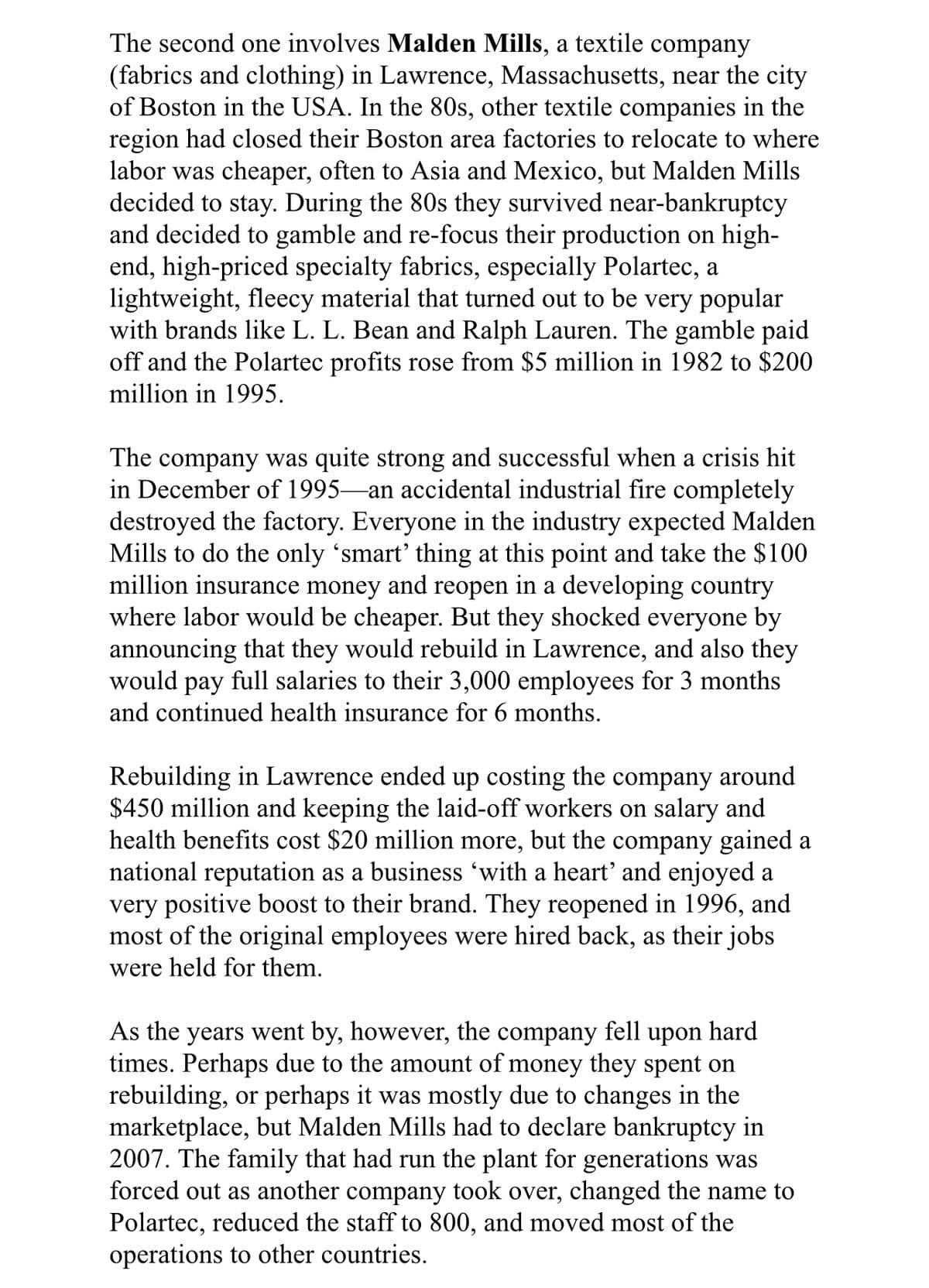 The second one involves Malden Mills, a textile company
(fabrics and clothing) in Lawrence, Massachusetts, near the city
of Boston in the USA. In the 80s, other textile companies in the
region had closed their Boston area factories to relocate to where
labor was cheaper, often to Asia and Mexico, but Malden Mills
decided to stay. During the 80s they survived near-bankruptcy
and decided to gamble and re-focus their production on high-
end, high-priced specialty fabrics, especially Polartec, a
lightweight, fleecy material that turned out to be very popular
with brands like L. L. Bean and Ralph Lauren. The gamble paid
off and the Polartec profits rose from $5 million in 1982 to $200
million in 1995.
The company was quite strong and successful when a crisis hit
in December of 1995–an accidental industrial fire completely
destroyed the factory. Everyone in the industry expected Malden
Mills to do the only 'smart' thing at this point and take the $100
million insurance money and reopen in a developing country
where labor would be cheaper. But they shocked everyone by
announcing that they would rebuild in Lawrence, and also they
would pay full salaries to their 3,000 employees for 3 months
and continued health insurance for 6 months.
Rebuilding in Lawrence ended up costing the company around
$450 million and keeping the laid-off workers on salary and
health benefits cost $20 million more, but the company gained a
national reputation as a business 'with a heart' and enjoyed a
very positive boost to their brand. They reopened in 1996, and
most of the original employees were hired back, as their jobs
were held for them.
As the years went by, however, the
times. Perhaps due to the amount of money they spent on
rebuilding, or perhaps it was mostly due to changes in the
marketplace, but Malden Mills had to declare bankruptcy in
2007. The family that had run the plant for generations was
forced out as another company took over, changed the name to
Polartec, reduced the staff to 800, and moved most of the
operations to other countries.
company
fell
upon
hard
