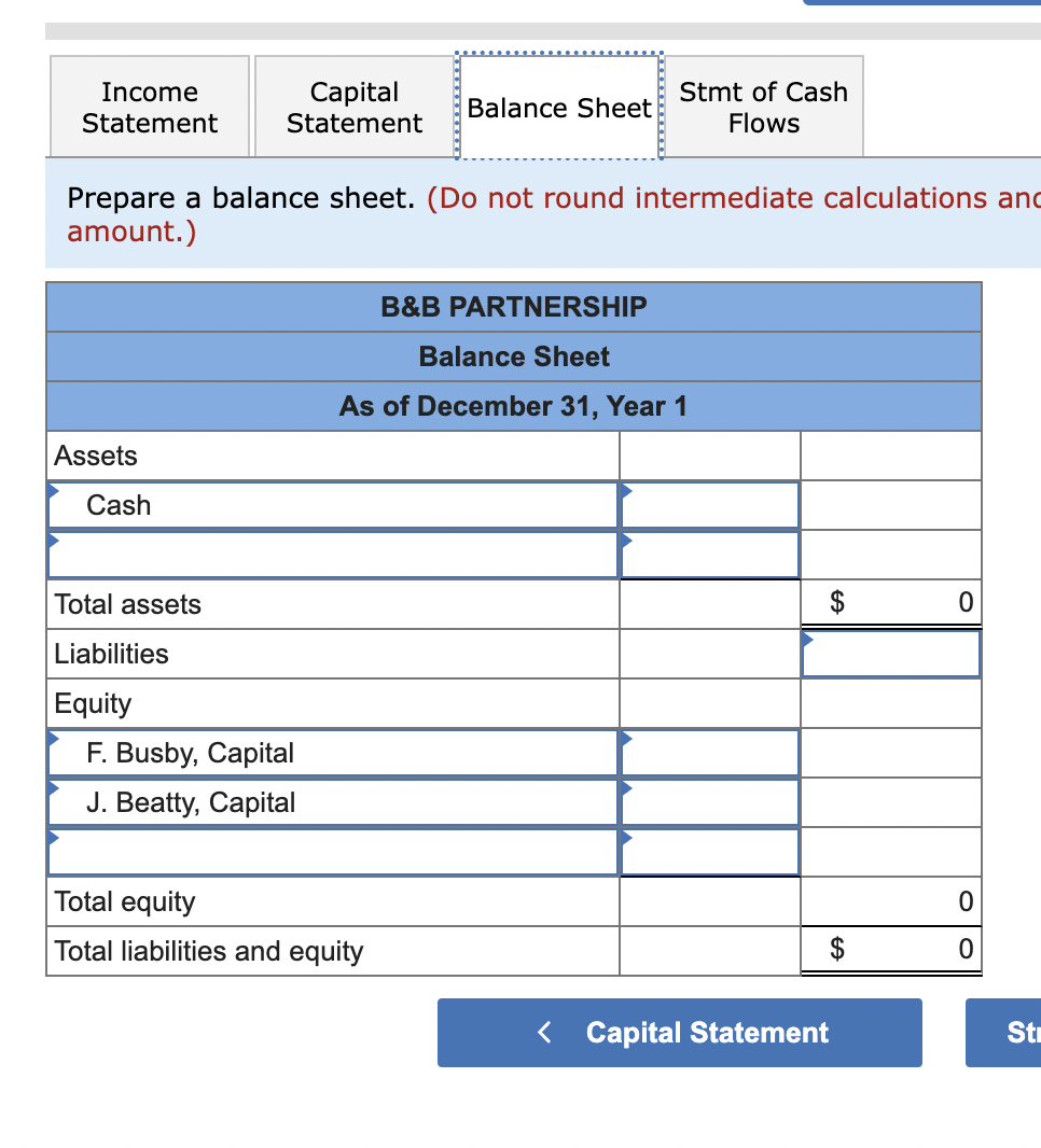 Income
Statement
Capital
Statement
Balance Sheet
Stmt of Cash
Flows
Prepare a balance sheet. (Do not round intermediate calculations and
amount.)
B&B PARTNERSHIP
Balance Sheet
As of December 31, Year 1
Assets
0
Cash
Total assets
Liabilities
Equity
F. Busby, Capital
J. Beatty, Capital
Total equity
Total liabilities and equity
< Capital Statement
$
0
Str