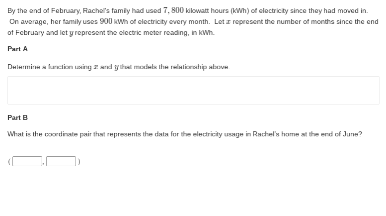 By the end of February, Rachel's family had used 7, 800 kilowatt hours (kWh) of electricity since they had moved in.
On average, her family uses 900 kWh of electricity every month. Let a represent the number of months since the end
of February and let y represent the electric meter reading, in kWh.
Part A
Determine a function using z and y that models the relationship above.
Part B
What is the coordinate pair that represents the data for the electricity usage in Rachel's home at the end of June?
