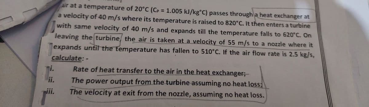 Air at a temperature of 20°C (Cp = 1.005 kJ/kg°C) passes through a heat exchanger at
a velocity of 40 m/s where its temperature is raised to 820°C. It then enters a turbine
with same velocity of 40 m/s and expands till the temperature falls to 620°C. On
leaving the turbine, the air is taken at a velocity of 55 m/s to a nozzle where it
expands until the temperature has fallen to 510°C. If the air flow rate is 2.5 kg/s,
calculate: -
i.
ii.
Rate of heat transfer to the air in the heat exchanger;-
The power output from the turbine assuming no heat loss;
The velocity at exit from the nozzle, assuming no heat loss.