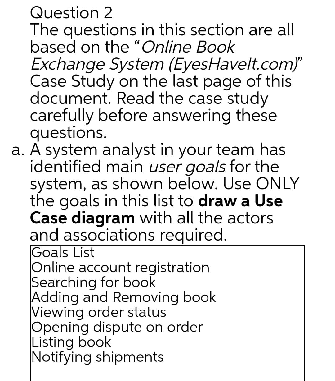 Question 2
The questions in this section are all
based on the “Online Book
Exchange System (EyesHavelt.com)
Case Study on the last page of this
document. Read the case study
carefully before answering these
questions.
a. A system analyst in your team has
identified main user goals for the
system, as shown below. Use ONLY
the goals in this list to draw a Use
Case diagram with all the actors
and associations required.
Goals List
Online account registration
Searching for book
Adding and Removing book
Viewing order status
Opening dispute on order
Listing book
Notifying shipments
