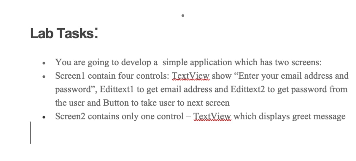 Lab Tasks:
You are going to develop a simple application which has two screens:
• Screen1 contain four controls: TextView show "Enter your email address and
password", Edittext1 to get email address and Edittext2 to get password from
the user and Button to take user to next screen
Screen2 contains only one control – TextView which displays greet message
