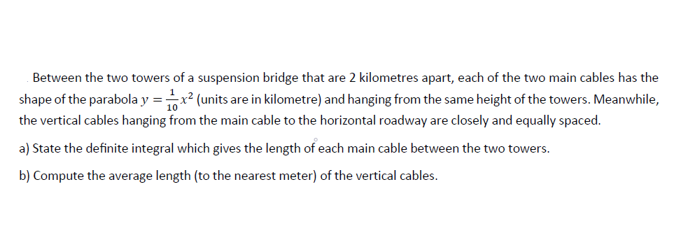 Between the two towers of a suspension bridge that are 2 kilometres apart, each of the two main cables has the
shape of the parabola y =x2 (units are in kilometre) and hanging from the same height of the towers. Meanwhile,
the vertical cables hanging from the main cable to the horizontal roadway are closely and equally spaced.
a) State the definite integral which gives the length of each main cable between the two towers.
b) Compute the average length (to the nearest meter) of the vertical cables.
