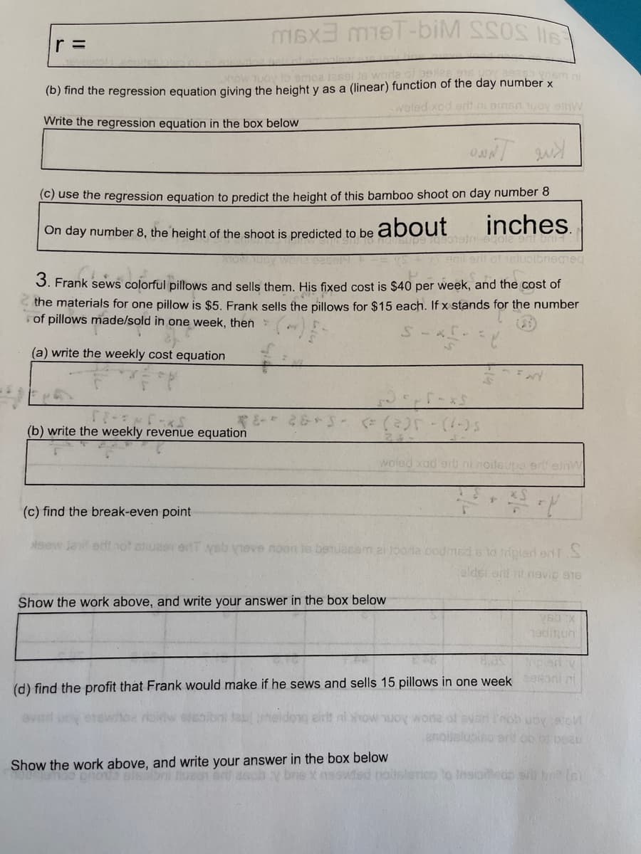 r =
m6x3 mеT-biM SSOS I
how muoy to samoz jassi te worla of bele
16m ni
(b) find the regression equation giving the height y as a (linear) function of the day number x
woled xod erit ni eman toy eshW
Write the regression equation in the box below
(c) use the regression equation to predict the height of this bamboo shoot on day number 8
On day number 8, the height of the shoot is predicted to be
about
inches.
faks.
(b) write the weekly revenue equation
enil erit of 1slubibregneq
3. Frank sews colorful pillows and sells them. His fixed cost is $40 per week, and the cost of
the materials for one pillow is $5. Frank sells the pillows for $15 each. If x stands for the number
of pillows made/sold in one week, then
(a) write the weekly cost equation
(325
Constni-aqola s
Show the work above, and write your answer in the box below
F-XS
الاسيو
woled xad eri) ni noitsupa ert einW
now w
((-)5)
(c) find the break-even point
xsew dat erit not user ent yeb vieve noon is beruasem zi joonte oodmed 6 to tripled ent S
eldst enll ril revic 916
Show the work above, and write your answer in the box below
(d) find the profit that Frank would make if he sews and sells 15 pillows in one week semont ni
vsb :x
19dmun
atol
beau
(ded nouslerico to Insiedo al brit (6)