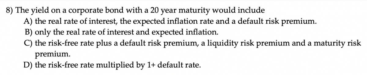 8) The yield on a corporate bond with a 20 year maturity would include
A) the real rate of interest, the expected inflation rate and a default risk premium.
B) only the real rate of interest and expected inflation.
C) the risk-free rate plus a default risk premium, a liquidity risk premium and a maturity risk
premium.
D) the risk-free rate multiplied by 1+ default rate.