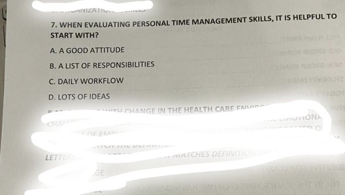 ANIZATIO. 3221
7. WHEN EVALUATING PERSONAL TIME MANAGEMENT SKILLS, IT IS HELPFUL TO
START WITH?
A. A GOOD ATTITUDE
B. A LIST OF RESPONSIBILITIES
C. DAILY WORKFLOW
D. LOTS OF IDEAS
CHAL
LETTERS
TH CHANGE IN THE HEALTH CARE ENVI
OF EMPI
GE
VIATCHES DEFINITION ON
LIVICTIONA
wan
ure