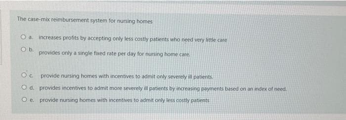 The case-mix reimbursement system for nursing homes
Oa.
Ob.
increases profits by accepting only less costly patients who need very little care
provides only a single fixed rate per day for nursing home care.
Oc provide nursing homes with incentives to admit only severely ill patients.
Od. provides incentives to admit more severely ill patients by increasing payments based on an index of need.
O e. provide nursing homes with incentives to admit only less costly patients
