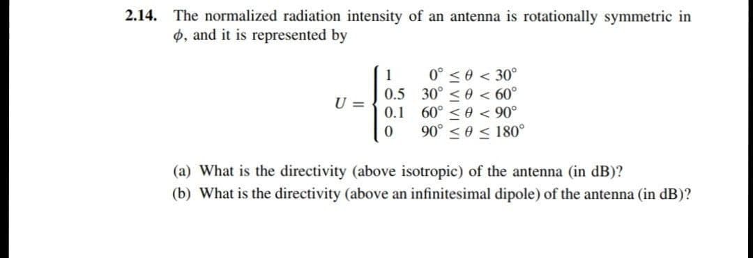 2.14. The normalized radiation intensity of an antenna is rotationally symmetric in
o, and it is represented by
0° <0 < 30°
0.5 30° < 0 < 60°
0.1 60°
1
U =
0 < 90°
90° < 0 < 180°
(a) What is the directivity (above isotropic) of the antenna (in dB)?
(b) What is the directivity (above an infinitesimal dipole) of the antenna (in dB)?
