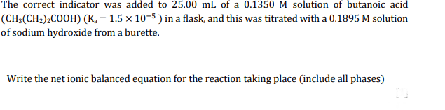 The correct indicator was added to 25.00 mL of a 0.1350 M solution of butanoic acid
(CH;(CH2)¿COOH) (K, = 1.5 × 10-5 ) in a flask, and this was titrated with a 0.1895 M solution
of sodium hydroxide from a burette.
Write the net ionic balanced equation for the reaction taking place (include all phases)
