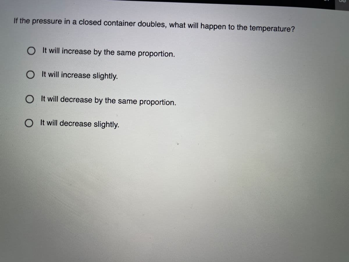 If the pressure in a closed container doubles, what will happen to the temperature?
It will increase by the same proportion.
O t will increase slightly.
O It will decrease by the same proportion.
OIt will decrease slightly.
