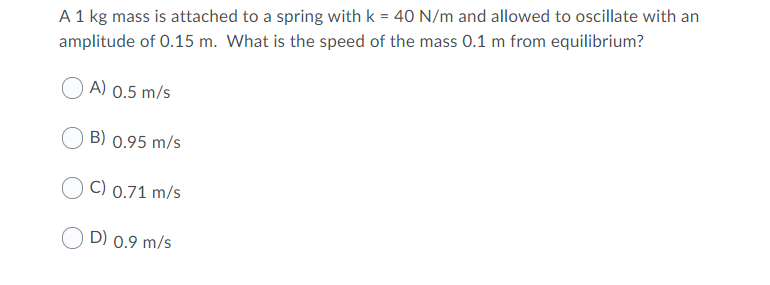 A 1 kg mass is attached to a spring with k = 40 N/m and allowed to oscillate with an
amplitude of 0.15 m. What is the speed of the mass 0.1 m from equilibrium?
A) 0.5 m/s
B) 0.95 m/s
C) 0.71 m/s
D) 0.9 m/s
