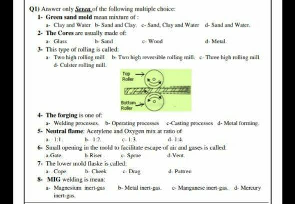 Q1) Answer only Seven of the following multiple choice:
1- Green sand mold mean mixture of :
a- Clay and Water b- Sand and Clay. e-Sand, Clay and Water d- Sand and Water.
2- The Cores are usually made of:
b Sand
e- Wood
d- Metal.
a. Glass
3. This type of rolling is called:
a Two high rolling mill b-Two high reversible rolling mill. e- Three high rolling mill.
d- Culster rolling mill.
Top
Roller
Bottom
Roller
4- The forging is one of:
a- Welding processes. b- Operating processes c-Casting processes d- Metal forming.
5- Neutral flame: Acetylene and Oxygen mix at ratio of
e- 1:3.
a- 1:1.
b- 1:2.
d- 1:4.
6- Small opening in the mold to facilitate escape of air and gases is called:
e- Sprue
a-Gate.
b-Riser.
d-Vent.
7- The lower mold flaske is called:
a- Cope
b- Cheek
e- Drag
d- Pattren
8- MIG welding is mean:
a- Magnesium inert-gas
inert-gas.
b- Metal inert-gas. - Manganese inert-gas. d- Mercury
