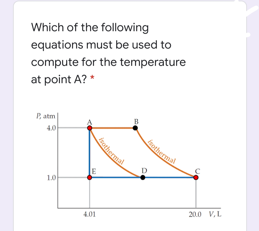Which of the following
equations must be used to
compute for the temperature
at point A? *
P, atm
В
4.0
isothermal
C
D
E
1.0
20.0 V, L
4.01
isothermal
