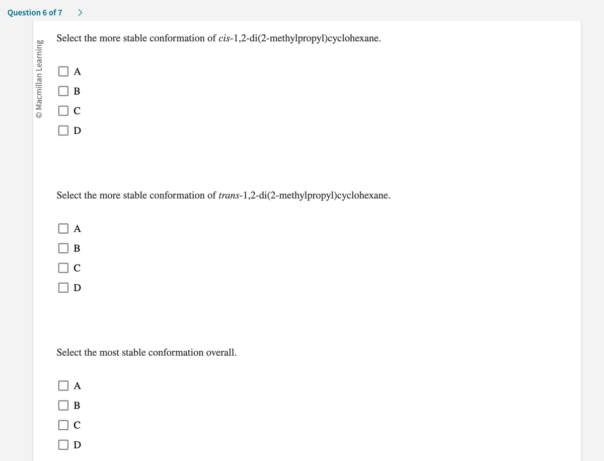 Question 6 of 7
O Macmillan Learning
>
Select the more stable conformation of cis-1,2-di(2-methylpropyl)cyclohexane.
A
B
C
Select the more stable conformation of trans-1,2-di(2-methylpropyl)cyclohexane.
A
B
C
D
Select the most stable conformation overall.
A
B