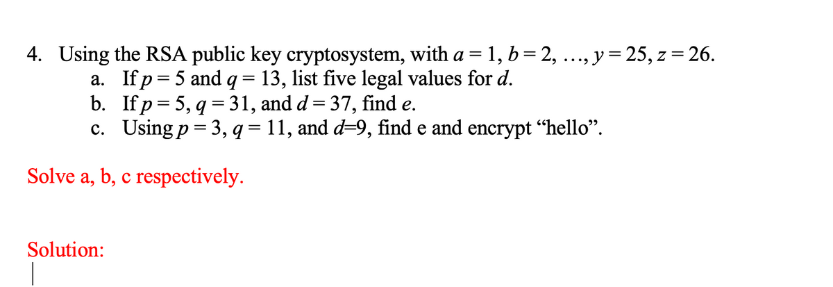 4. Using the RSA public key cryptosystem, with a = 1, b= 2, ..., y= 25, z = 26.
•...
a. If p= 5 and q = 13, list five legal values for d.
b. If p= 5, q = 31, and d= 37, find e.
c. Using p = 3, q = 11, and d=9, find e and encrypt "hello".
Solve a, b, c respectively.
Solution:
