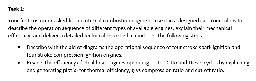 Task 1:
Your first customer asked for an internal combustion engine to use it in a designed car. Your role is to
describe the operation sequence of different types of available engines, explain their mechanical
efficiency, and deliver a detailed technical report which includes the following steps:
Describe with the aid of diagrams the operational sequence of four stroke spark ignition and
four stroke compression ignition engines.
Review the efficiency of ideal heat engines operating on the Otto and Diesel cycles by explaining
and generating plot(s) for thermal efficiency, 7 vs compression ratio and cut-off ratio.
