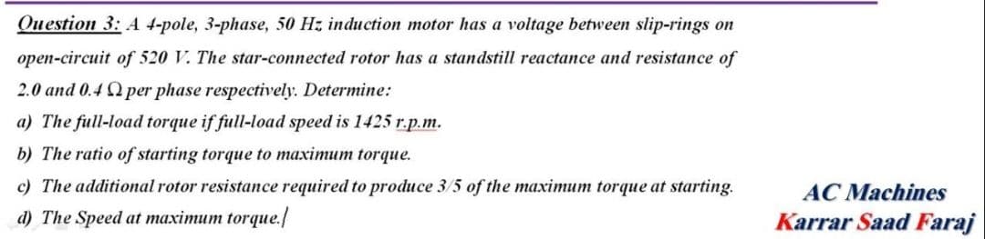 Question 3: A 4-pole, 3-phase, 50 Hz induction motor has a voltage between slip-rings on
open-circuit of 520 V. The star-connected rotor has a standstill reactance and resistance of
2.0 and 0.4 2 per phase respectively. Determine:
a) The full-load torque if full-load speed is 1425 r.p.m.
b) The ratio of starting torque to maximum torque.
c) The additional rotor resistance required to produce 3/5 of the maximum torque at starting.
d) The Speed at maximum torque./
AC Machines
Karrar Saad Faraj
