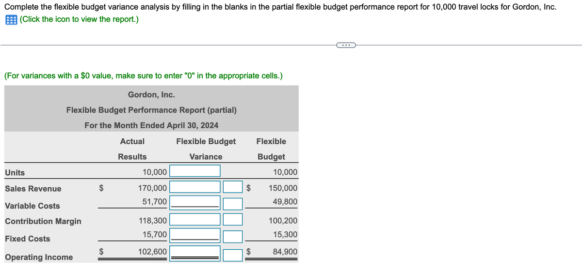 Complete the flexible budget variance analysis by filling in the blanks in the partial flexible budget performance report for 10,000 travel locks for Gordon, Inc.
(Click the icon to view the report.)
(For variances with a $0 value, make sure to enter "0" in the appropriate cells.)
Gordon, Inc.
Flexible Budget Performance Report (partial)
For the Month Ended April 30, 2024
Actual
Results
Units
Sales Revenue
Variable Costs
Contribution Margin
Fixed Costs
Operating Income
10,000
170,000
51,700
118,300
15,700
102,600
Flexible Budget
Variance
$
Flexible
Budget
10,000
150,000
49,800
100,200
15,300
84,900