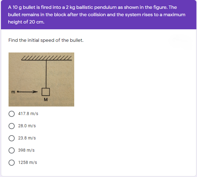 A 10 g bullet is fired into a 2 kg ballistic pendulum as shown in the figure. The
bullet remains in the block after the collision and the system rises to a maximum
height of 20 cm.
Find the initial speed of the bullet.
M
417.8 m/s
28.0 m/s
23.8 m/s
398 m/s
O 1258 m/s
