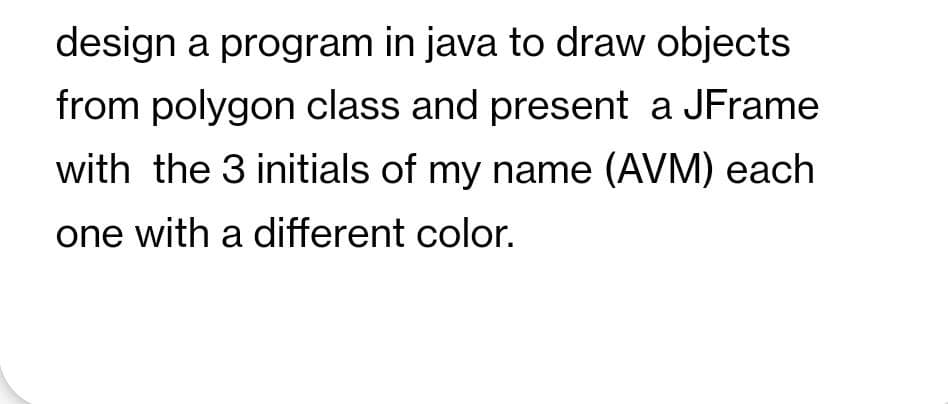 design a program in java to draw objects
from polygon class and present a JFrame
with the 3 initials of my name (AVM) each
one with a different color.

