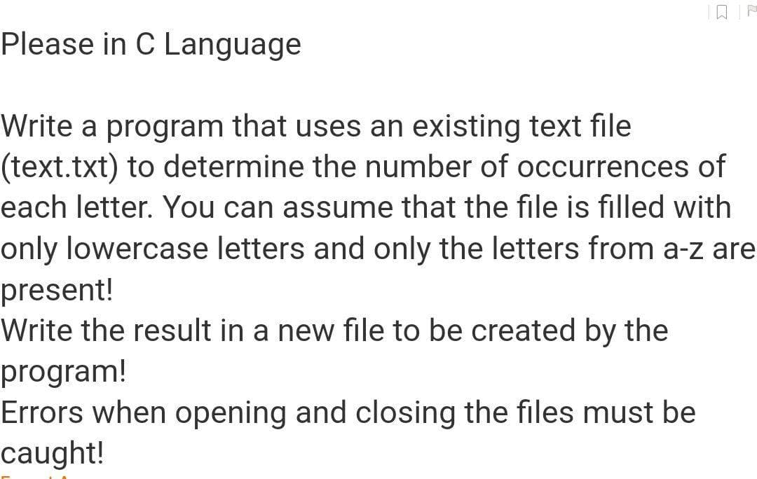 Please in C Language
Write a program that uses an existing text file
(text.txt) to determine the number of occurrences of
each letter. You can assume that the file is filled with
only lowercase letters and only the letters from a-z are
present!
Write the result in a new file to be created by the
program!
Errors when opening and closing the files must be
caught!
