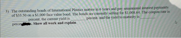 3) The outstanding bonds of International Plastics mature in 6 years and pay semiannual interest payments
of $33.50 on a $1,000 face value bond. The bonds are currently selling for $1,008.64. The coupon rate is
percent, the current yield is
s. Show all work and explain.
percent, and the yield to maturity is
percer